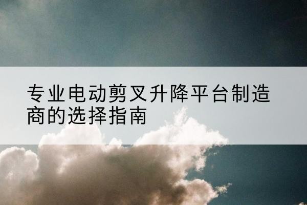 涵江电动剪叉升降平台厂家-专业电动剪叉升降平台制造商的选择指南