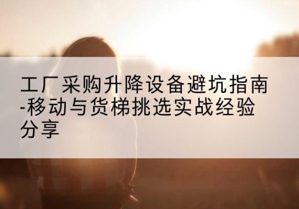 涵江移动式升降机怎么选-工厂采购升降设备避坑指南-移动与货梯挑选实战经验分享