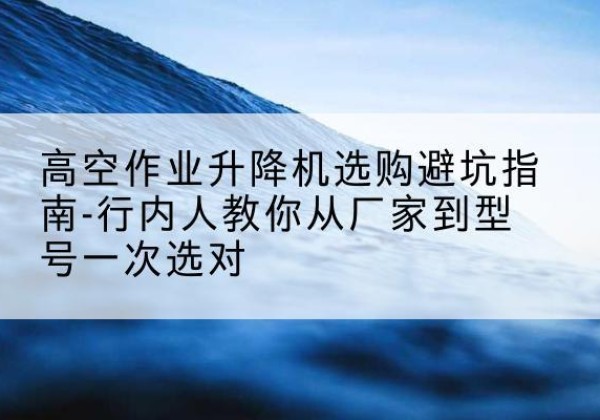 涵江升降平台厂家-高空作业升降机选购避坑指南-行内人教你从厂家到型号一次选对