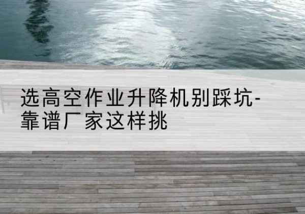 涵江剪叉式升降机厂家-选高空作业升降机别踩坑-靠谱厂家这样挑