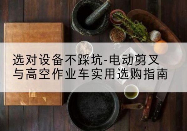 涵江电动剪叉升降平台怎么选-选对设备不踩坑-电动剪叉与高空作业车实用选购指南