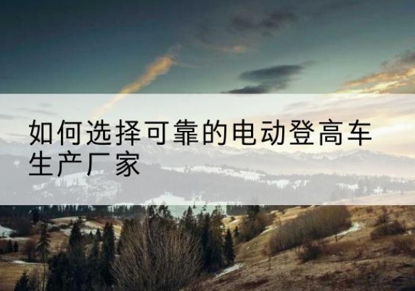 涵江电动登高车厂家-如何选择可靠的电动登高车生产厂家