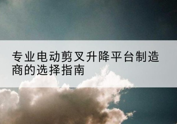 涵江电动剪叉升降平台厂家-专业电动剪叉升降平台制造商的选择指南